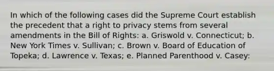 In which of the following cases did the Supreme Court establish the precedent that a right to privacy stems from several amendments in the Bill of Rights: a. Griswold v. Connecticut; b. New York Times v. Sullivan; c. Brown v. Board of Education of Topeka; d. Lawrence v. Texas; e. Planned Parenthood v. Casey: