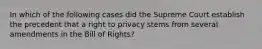 In which of the following cases did the Supreme Court establish the precedent that a right to privacy stems from several amendments in the Bill of Rights?