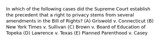 In which of the following cases did the Supreme Court establish the precedent that a right to privacy stems from several amendments in the Bill of Rights? (A) Griswold v. Connecticut (B) New York Times v. Sullivan (C) Brown v. Board of Education of Topeka (D) Lawrence v. Texas (E) Planned Parenthood v. Casey