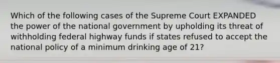 Which of the following cases of the Supreme Court EXPANDED the power of the national government by upholding its threat of withholding federal highway funds if states refused to accept the national policy of a minimum drinking age of 21?