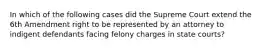 In which of the following cases did the Supreme Court extend the 6th Amendment right to be represented by an attorney to indigent defendants facing felony charges in state courts?