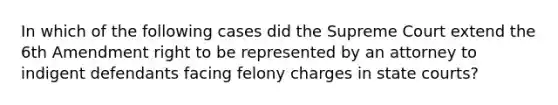 In which of the following cases did the Supreme Court extend the 6th Amendment right to be represented by an attorney to indigent defendants facing felony charges in state courts?