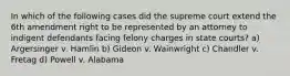 In which of the following cases did the supreme court extend the 6th amendment right to be represented by an attorney to indigent defendants facing felony charges in state courts? a) Argersinger v. Hamlin b) Gideon v. Wainwright c) Chandler v. Fretag d) Powell v. Alabama