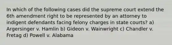 In which of the following cases did the supreme court extend the 6th amendment right to be represented by an attorney to indigent defendants facing felony charges in state courts? a) Argersinger v. Hamlin b) Gideon v. Wainwright c) Chandler v. Fretag d) Powell v. Alabama