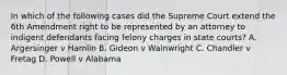 In which of the following cases did the Supreme Court extend the 6th Amendment right to be represented by an attorney to indigent defendants facing felony charges in state courts? A. Argersinger v Hamlin B. Gideon v Wainwright C. Chandler v Fretag D. Powell v Alabama