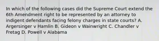 In which of the following cases did the Supreme Court extend the 6th Amendment right to be represented by an attorney to indigent defendants facing felony charges in state courts? A. Argersinger v Hamlin B. Gideon v Wainwright C. Chandler v Fretag D. Powell v Alabama