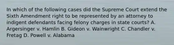 In which of the following cases did the Supreme Court extend the Sixth Amendment right to be represented by an attorney to indigent defendants facing felony charges in state courts? A. Argersinger v. Hamlin B. Gideon v. Wainwright C. Chandler v. Fretag D. Powell v. Alabama