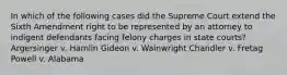 In which of the following cases did the Supreme Court extend the Sixth Amendment right to be represented by an attorney to indigent defendants facing felony charges in state courts? Argersinger v. Hamlin Gideon v. Wainwright Chandler v. Fretag Powell v. Alabama