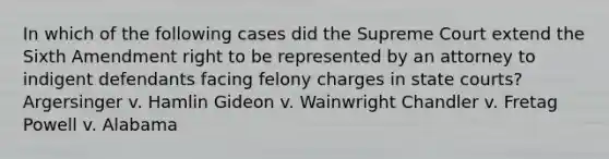 In which of the following cases did the Supreme Court extend the Sixth Amendment right to be represented by an attorney to indigent defendants facing felony charges in state courts? Argersinger v. Hamlin Gideon v. Wainwright Chandler v. Fretag Powell v. Alabama