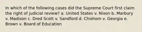 In which of the following cases did the Supreme Court first claim the right of judicial review? a. United States v. Nixon b. Marbury v. Madison c. Dred Scott v. Sandford d. Chishom v. Georgia e. Brown v. Board of Education