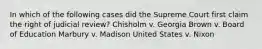 In which of the following cases did the Supreme Court first claim the right of judicial review? Chisholm v. Georgia Brown v. Board of Education Marbury v. Madison United States v. Nixon