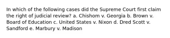 In which of the following cases did the Supreme Court first claim the right of judicial review? a. Chishom v. Georgia b. Brown v. Board of Education c. United States v. Nixon d. Dred Scott v. Sandford e. Marbury v. Madison