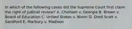 In which of the following cases did the Supreme Court first claim the right of judicial review? A. Chishom v. Georgia B. Brown v. Board of Education C. United States v. Nixon D. Dred Scott v. Sandford E. Marbury v. Madison