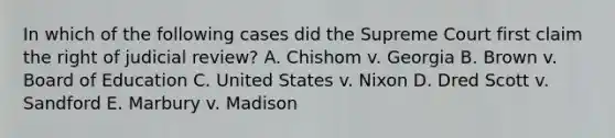 In which of the following cases did the Supreme Court first claim the right of judicial review? A. Chishom v. Georgia B. Brown v. Board of Education C. United States v. Nixon D. Dred Scott v. Sandford E. Marbury v. Madison