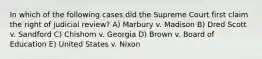 In which of the following cases did the Supreme Court first claim the right of judicial review? A) Marbury v. Madison B) Dred Scott v. Sandford C) Chishom v. Georgia D) Brown v. Board of Education E) United States v. Nixon