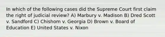 In which of the following cases did the Supreme Court first claim the right of judicial review? A) Marbury v. Madison B) Dred Scott v. Sandford C) Chishom v. Georgia D) Brown v. Board of Education E) United States v. Nixon