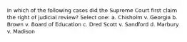 In which of the following cases did the Supreme Court first claim the right of judicial review? Select one: a. Chisholm v. Georgia b. Brown v. Board of Education c. Dred Scott v. Sandford d. Marbury v. Madison