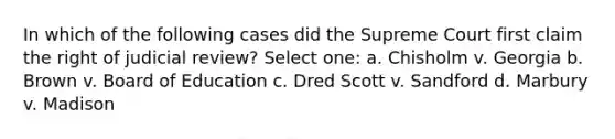 In which of the following cases did the Supreme Court first claim the right of judicial review? Select one: a. Chisholm v. Georgia b. Brown v. Board of Education c. Dred Scott v. Sandford d. Marbury v. Madison