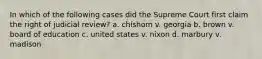 In which of the following cases did the Supreme Court first claim the right of judicial review? a. chishom v. georgia b. brown v. board of education c. united states v. nixon d. marbury v. madison