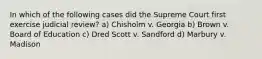 In which of the following cases did the Supreme Court first exercise judicial review? a) Chisholm v. Georgia b) Brown v. Board of Education c) Dred Scott v. Sandford d) Marbury v. Madison