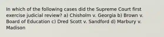 In which of the following cases did the Supreme Court first exercise judicial review? a) Chisholm v. Georgia b) Brown v. Board of Education c) Dred Scott v. Sandford d) Marbury v. Madison