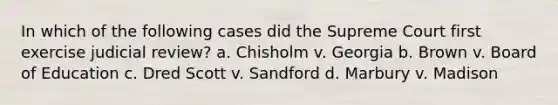 In which of the following cases did the Supreme Court first exercise judicial review? a. Chisholm v. Georgia b. Brown v. Board of Education c. Dred Scott v. Sandford d. Marbury v. Madison