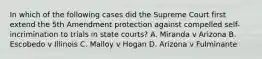 In which of the following cases did the Supreme Court first extend the 5th Amendment protection against compelled self-incrimination to trials in state courts? A. Miranda v Arizona B. Escobedo v Illinois C. Malloy v Hogan D. Arizona v Fulminante