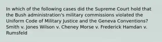 In which of the following cases did the Supreme Court hold that the Bush administration's military commissions violated the Uniform Code of Military Justice and the Geneva Conventions? Smith v. Jones Wilson v. Cheney Morse v. Frederick Hamdan v. Rumsfeld