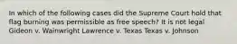 In which of the following cases did the Supreme Court hold that flag burning was permissible as free speech? It is not legal Gideon v. Wainwright Lawrence v. Texas Texas v. Johnson