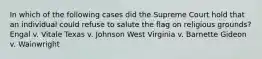 In which of the following cases did the Supreme Court hold that an individual could refuse to salute the flag on religious grounds? Engal v. Vitale Texas v. Johnson West Virginia v. Barnette Gideon v. Wainwright