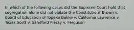 In which of the following cases did the Supreme Court hold that segregation alone did not violate the Constitution? Brown v. Board of Education of Topeka Bakke v. California Lawrence v. Texas Scott v. Sandford Plessy v. Ferguson