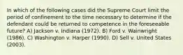 In which of the following cases did the Supreme Court limit the period of confinement to the time necessary to determine if the defendant could be returned to competence in the foreseeable future? A) Jackson v. Indiana (1972). B) Ford v. Wainwright (1986). C) Washington v. Harper (1990). D) Sell v. United States (2003).