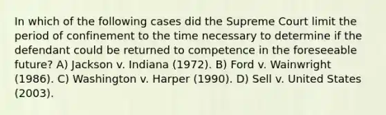 In which of the following cases did the Supreme Court limit the period of confinement to the time necessary to determine if the defendant could be returned to competence in the foreseeable future? A) Jackson v. Indiana (1972). B) Ford v. Wainwright (1986). C) Washington v. Harper (1990). D) Sell v. United States (2003).