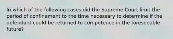 In which of the following cases did the Supreme Court limit the period of confinement to the time necessary to determine if the defendant could be returned to competence in the foreseeable future?