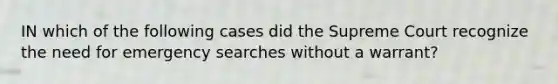 IN which of the following cases did the Supreme Court recognize the need for emergency searches without a warrant?