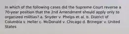 In which of the following cases did the Supreme Court reverse a 70-year position that the 2nd Amendment should apply only to organized militias? a. Snyder v. Phelps et al. b. District of Columbia v. Heller c. McDonald v. Chicago d. Brinegar v. United States