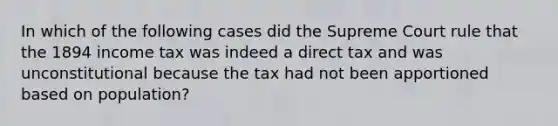 In which of the following cases did the Supreme Court rule that the 1894 income tax was indeed a direct tax and was unconstitutional because the tax had not been apportioned based on population?