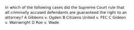 In which of the following cases did the Supreme Court rule that all criminally accused defendants are guaranteed the right to an attorney? A Gibbons v. Ogden B Citizens United v. FEC C Gideon v. Wainwright D Roe v. Wade