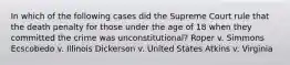 In which of the following cases did the Supreme Court rule that the death penalty for those under the age of 18 when they committed the crime was unconstitutional? Roper v. Simmons Ecscobedo v. Illinois Dickerson v. United States Atkins v. Virginia