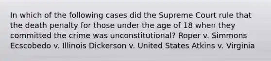 In which of the following cases did the Supreme Court rule that the death penalty for those under the age of 18 when they committed the crime was unconstitutional? Roper v. Simmons Ecscobedo v. Illinois Dickerson v. United States Atkins v. Virginia