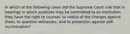 In which of the following cases did the Supreme Court rule that in hearings in which juveniles may be committed to an institution, they have the right to counsel, to notice of the charges against them, to question witnesses, and to protection against self-incrimination?