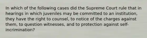 In which of the following cases did the Supreme Court rule that in hearings in which juveniles may be committed to an institution, they have the right to counsel, to notice of the charges against them, to question witnesses, and to protection against self-incrimination?