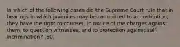 In which of the following cases did the Supreme Court rule that in hearings in which juveniles may be committed to an institution, they have the right to counsel, to notice of the charges against them, to question witnesses, and to protection against self-incrimination? (60)