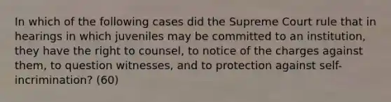 In which of the following cases did the Supreme Court rule that in hearings in which juveniles may be committed to an institution, they have the right to counsel, to notice of the charges against them, to question witnesses, and to protection against self-incrimination? (60)