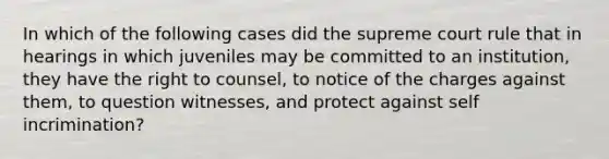 In which of the following cases did the supreme court rule that in hearings in which juveniles may be committed to an institution, they have the right to counsel, to notice of the charges against them, to question witnesses, and protect against self incrimination?