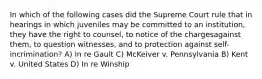 In which of the following cases did the Supreme Court rule that in hearings in which juveniles may be committed to an institution, they have the right to counsel, to notice of the chargesagainst them, to question witnesses, and to protection against self-incrimination? A) In re Gault C) McKeiver v. Pennsylvania B) Kent v. United States D) In re Winship