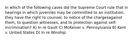 In which of the following cases did the Supreme Court rule that in hearings in which juveniles may be committed to an institution, they have the right to counsel, to notice of the chargesagainst them, to question witnesses, and to protection against self-incrimination? A) In re Gault C) McKeiver v. Pennsylvania B) Kent v. United States D) In re Winship