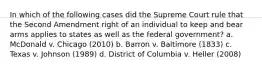 In which of the following cases did the Supreme Court rule that the Second Amendment right of an individual to keep and bear arms applies to states as well as the federal government? a. McDonald v. Chicago (2010) b. Barron v. Baltimore (1833) c. Texas v. Johnson (1989) d. District of Columbia v. Heller (2008)