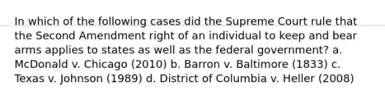 In which of the following cases did the Supreme Court rule that the Second Amendment right of an individual to keep and bear arms applies to states as well as the federal government? a. McDonald v. Chicago (2010) b. Barron v. Baltimore (1833) c. Texas v. Johnson (1989) d. District of Columbia v. Heller (2008)