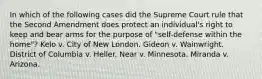 In which of the following cases did the Supreme Court rule that the Second Amendment does protect an individual's right to keep and bear arms for the purpose of "self-defense within the home"? Kelo v. City of New London. Gideon v. Wainwright. District of Columbia v. Heller. Near v. Minnesota. Miranda v. Arizona.